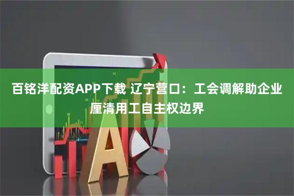 百铭洋配资APP下载 辽宁营口：工会调解助企业厘清用工自主权边界