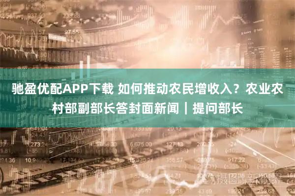 驰盈优配APP下载 如何推动农民增收入？农业农村部副部长答封面新闻｜提问部长