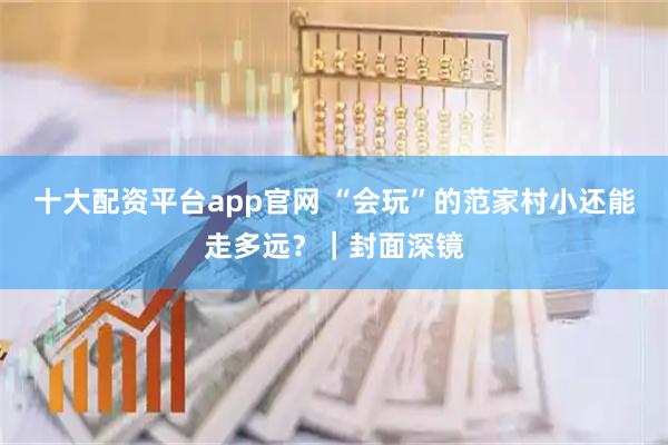 十大配资平台app官网 “会玩”的范家村小还能走多远？｜封面深镜