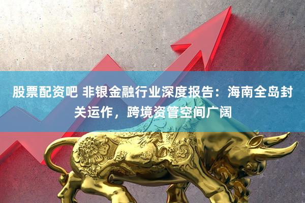 股票配资吧 非银金融行业深度报告：海南全岛封关运作，跨境资管空间广阔