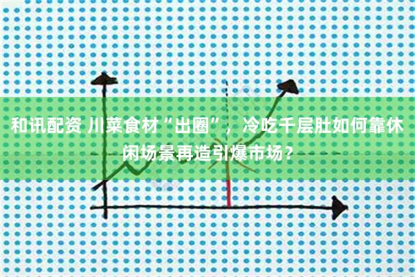 和讯配资 川菜食材“出圈”，冷吃千层肚如何靠休闲场景再造引爆市场？