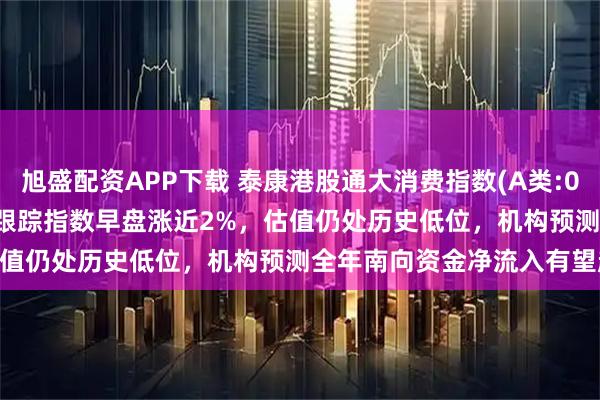 旭盛配资APP下载 泰康港股通大消费指数(A类:006786;C类:006787)跟踪指数早盘涨近2%，估值仍处历史低位，机构预测全年南向资金净流入有望超万亿