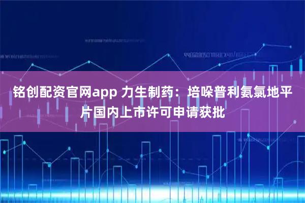 铭创配资官网app 力生制药：培哚普利氨氯地平片国内上市许可申请获批
