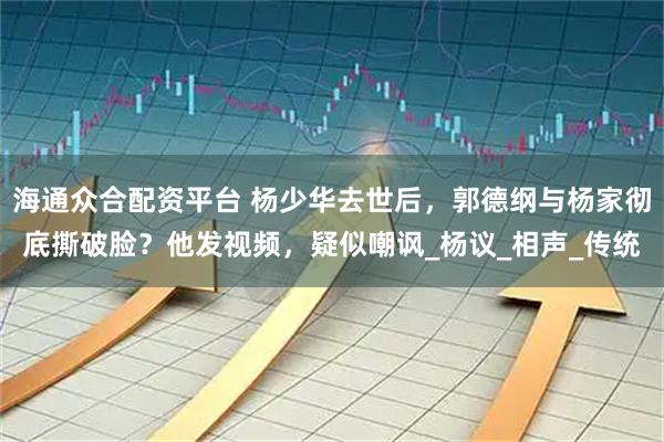 海通众合配资平台 杨少华去世后，郭德纲与杨家彻底撕破脸？他发视频，疑似嘲讽_杨议_相声_传统