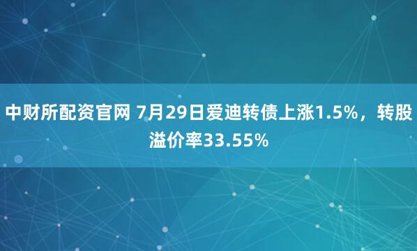 中财所配资官网 7月29日爱迪转债上涨1.5%，转股溢价率33.55%