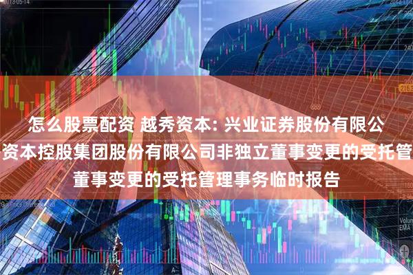 怎么股票配资 越秀资本: 兴业证券股份有限公司关于广州越秀资本控股集团股份有限公司非独立董事变更的受托管理事务临时报告