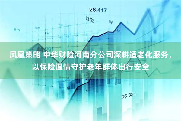 凤凰策略 中华财险河南分公司深耕适老化服务，以保险温情守护老年群体出行安全