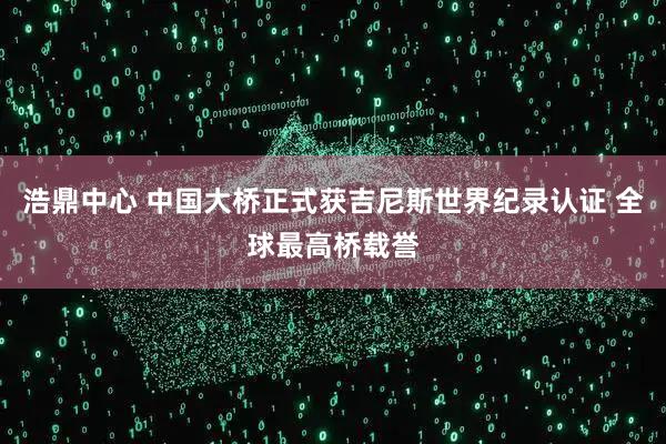 浩鼎中心 中国大桥正式获吉尼斯世界纪录认证 全球最高桥载誉